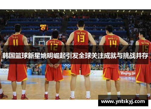 韩国篮球新星姚明崛起引发全球关注成就与挑战并存