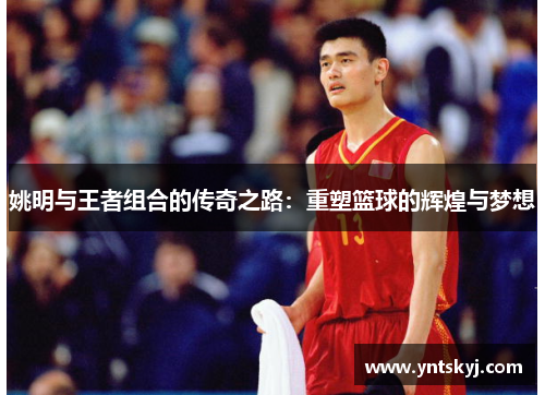 姚明与王者组合的传奇之路：重塑篮球的辉煌与梦想