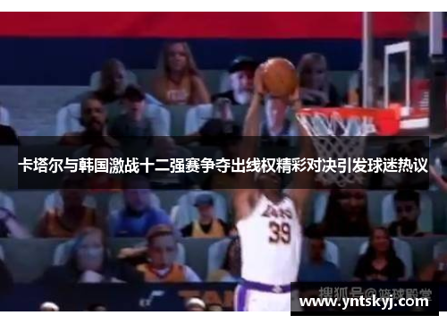 卡塔尔与韩国激战十二强赛争夺出线权精彩对决引发球迷热议